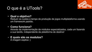 O que é a UTools? 
• Qual o objetivo? 
Reduzir os custos e tempo de produção de jogos multiplataforma usando 
um framework padrão. 
• Como funciona? 
Através da implementação de módulos especializados, cada um fazendo 
a sua tarefa, independente da plataforma de destino! 
• E quais são os modulos? 
A imagem explica :) 
 