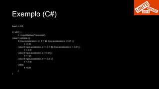 Exemplo (C#) 
float h = 0.0f; 
if ( isPC ) { 
h = Input.GetAxis("Horizontal"); 
} else if ( isMobile ) { 
if( Input.acceleration.x >= 0.1f && Input.acceleration.x < 0.2f ) { 
h = 0.5f; 
} else if( Input.acceleration.x <= -0.1f && Input.acceleration.x > -0.2f ) { 
h = -0.5f; 
} else if( Input.acceleration.x >= 0.2f ) { 
h = 1.0f; 
} else if( Input.acceleration.x <= -0.2f ) { 
h = -1.0f; 
} else{ 
h = 0.0f; 
} 
} 
 