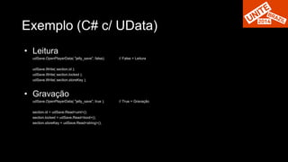 Exemplo (C# c/ UData) 
• Leitura 
udSave.OpenPlayerData( "jelly_save", false); // False = Leitura 
udSave.Write( section.id ); 
udSave.Write( section.locked ); 
udSave.Write( section.storeKey ); 
• Gravação 
udSave.OpenPlayerData( "jelly_save", true ); // True = Gravação 
section.id = udSave.Read<uint>(); 
section.locked = udSave.Read<bool>(); 
section.storeKey = udSave.Read<string>(); 
 