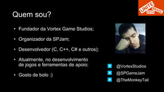 Quem sou? 
• Fundador da Vortex Game Studios; 
• Organizador da SPJam; 
• Desenvolvedor (C, C++, C# e outros); 
• Atualmente, no desenvolvimento 
de jogos e ferramentas de apoio; 
• Gosto de bolo :) 
@VortexStudios 
@SPGameJam 
@TheMonkeyTail 
 