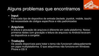 Alguns problemas que encontramos 
• Input 
Para cada tipo de dispositivo de entrada (teclado, joystick, mobile, touch) 
há necessidade de códigos específicos e não padronizados 
• Arquivos 
A leitura e gravação de arquivos é diferente em cada plataforma. Nosso 
primeiros testes com gravação e leitura de arquivos no Android levavam 
os dispositivos a congelar. 
• Tradução 
Os assets disponíveis para tratar o tema não funcionam adequadamente 
em jogos multiplataforma. O que adquirimos não funciona em Windows 
Phone e OS X 
 