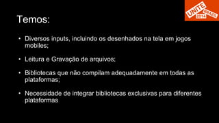 Temos: 
• Diversos inputs, incluindo os desenhados na tela em jogos 
mobiles; 
• Leitura e Gravação de arquivos; 
• Bibliotecas que não compilam adequadamente em todas as 
plataformas; 
• Necessidade de integrar bibliotecas exclusivas para diferentes 
plataformas 
 