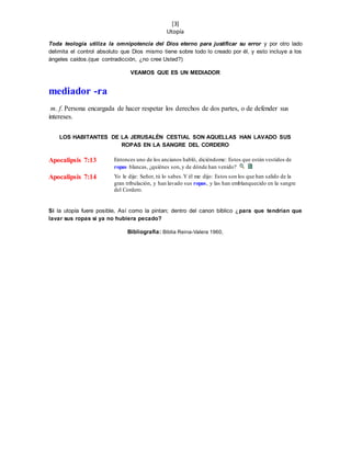 [3]
Utopía
Toda teología utiliza la omnipotencia del Dios eterno para justificar su error y por otro lado
delimita el control absoluto que Dios mismo tiene sobre todo lo creado por él, y esto incluye a los
ángeles caídos.(que contradicción, ¿no cree Usted?)
VEAMOS QUE ES UN MEDIADOR
mediador -ra
m. f. Persona encargada de hacer respetar los derechos de dos partes, o de defender sus
intereses.
LOS HABITANTES DE LA JERUSALÉN CESTIAL SON AQUELLAS HAN LAVADO SUS
ROPAS EN LA SANGRE DEL CORDERO
Apocalipsis 7:13 Entonces uno de los ancianos habló, diciéndome: Estos que están vestidos de
ropas blancas, ¿quiénes son,y de dónde han venido?
Apocalipsis 7:14 Yo le dije: Señor, tú lo sabes.Y él me dijo: Estos son los que han salido de la
gran tribulación, y han lavado sus ropas, y las han emblanquecido en la sangre
del Cordero.
Si la utopía fuere posible, Así como la pintan; dentro del canon bíblico ¿para que tendrían que
lavar sus ropas si ya no hubiera pecado?
Bibliografía: Biblia Reina-Valera 1960,
 