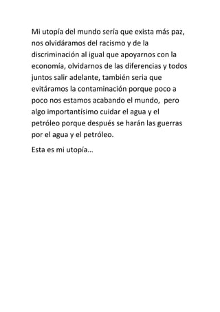 Mi utopía del mundo sería que exista más paz,
nos olvidáramos del racismo y de la
discriminación al igual que apoyarnos con la
economía, olvidarnos de las diferencias y todos
juntos salir adelante, también seria que
evitáramos la contaminación porque poco a
poco nos estamos acabando el mundo, pero
algo importantísimo cuidar el agua y el
petróleo porque después se harán las guerras
por el agua y el petróleo.
Esta es mi utopía…
 