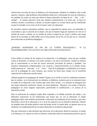 instituciones, las aulas de clase, la didáctica y los instrumentos, dándole el verdadero valor a cada
aspecto a mejorar, cada problema solucionándolo desde raíz y afrontando los retos de cobertura y
de cantidad, los cuales no tiene que afectar la buena educación sin dejar de ser ´´ elite ´´ o de ´´
calidad´´ , el sistema educativo tiene que cambiar constantemente o al ritmo que lo hace los
cambios sociales, económicos y demás, en muchos lugares no se hace factor que ha contribuido
en que la sociedad ya no crea o le dé el mismo valor a la educación.
Se necesitan expertos educadores medidos por su capacidad de superar retos, con identidad, lo
cual traduce a que se necesita de la utopía y de que el maestro haga por superarse no solo en el
sentido de cursos y demás, en un sentido de tomar el papel de ser social y político que juega
dentro de la sociedad, no debe haber caos ni discusiones sin un fin, un fin que sea el necesario
para solucionar un problema pedagógico.
¿DEBERÍA SUPONERSE EL FIN DE LA UTOPÍA PEDAGÓGICA O LA
TRASFORMACIÓN EN LAS NUEVAS CIRCUNSTANCIAS SOCIALES?
Como definir el camino de las utopías en la educación, o la pedagogía como eje que combate
contra el desinterés, el internet y las redes sociales o un nuevo movimiento basado en ratificar
que el conocimiento es un bien de acceso universal, proveedor de justicia e igualdad por
maestros íntimamente comprometidos, con vocación y desenvolvimiento en el mundo actual,
donde potenciar el ´´ para que´´ o el ´´ como ´´ fines de la pedagogía o combinarlos en el mayor
acto de la pedagogía de estos tiempos, que sienten las bases para romper con la monótona
expresión de la educación escolar actual.
¿Dónde quedaron los pedagogos de antaño? Seguro en el olvido al cual los condenaron maestros
que no sueñan, no se interesan por sus métodos, su didáctica, maestros que no se conmueven por
el rumbo de la educación o por muchos que como ellos, luchan y se esmeran en entregarse por
una mejor educación, profesores rurales, de zonas peligrosas. Maestros a los cuales el discurso
pedagógico no tiene ninguna repercusión, permitiendo la modificación y la esencia de la
educación escolar.
Pero la realización de cualquier utopía debe responder a la debida inclusión del estado y sus
diferentes extensiones en las instituciones que tienen que ver con la educación, la utopía
pedagógica debe estar también encaminada a solucionar los problemas de las mismas y que estas
funcionen a favor de la educación y no a la de los negocios con un beneficio particular, obtener
un respaldo tanto del poder político como del poder social, el estado debe ser garante mas no un
obstáculo a la implementación de un mejor desarrollo en la práctica educacional.
Hay que estructurar a cada elemento que interviene en la educación, desde los maestros, el estado
y las finanzas y la manera en cómo se destina, incluyendo todas las experiencias positivas que ha
 