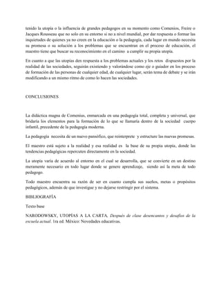 tenido la utopía o la influencia de grandes pedagogos en su momento como Comenios, Freire o
Jacques Rousseau que no solo en su entorno si no a nivel mundial, por dar respuesta o formar las
inquietudes de quienes ya no creen en la educación o la pedagogía, cada lugar en mundo necesita
su promesa o su solución a los problemas que se encuentran en el proceso de educación, el
maestro tiene que buscar su reconocimiento en el camino a cumplir su propia utopía.
En cuanto a que las utopías den respuesta a los problemas actuales y los retos dispuestos por la
realidad de las sociedades, seguirán existiendo y valorándose como eje o guiador en los proceso
de formación de las personas de cualquier edad, de cualquier lugar, serán tema de debate y se irán
modificando a un mismo ritmo de como lo hacen las sociedades.
CONCLUSIONES
La didáctica magna de Comenius, enmarcada en una pedagogía total, completa y universal, que
bridaría los elementos para la formación de lo que se llamaría dentro de la sociedad cuerpo
infantil, precedente de la pedagogía moderna.
La pedagogía necesita de un nuevo pansófico, que reinterprete y estructure las nuevas promesas.
El maestro está sujeto a la realidad y esa realidad es la base de su propia utopía, donde las
tendencias pedagógicas repercuten directamente en la sociedad.
La utopía varía de acuerdo al entorno en el cual se desarrolla, que se convierte en un destino
meramente necesario en todo lugar donde se genere aprendizaje, siendo así la meta de todo
pedagogo.
Todo maestro encuentra su razón de ser en cuanto cumpla sus sueños, metas o propósitos
pedagógicos, además de que investigue y no dejarse restringir por el sistema.
BIBLIOGRAFÍA
Texto base
NARODOWSKY, UTOPÍAS A LA CARTA, Después de clase desencantos y desafíos de la
escuela actual. 1ra ed. México: Novedades educativas.
 