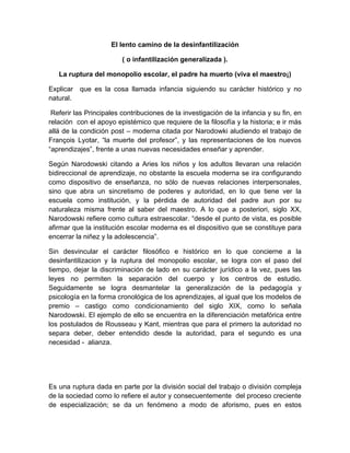 El lento camino de la desinfantilización
( o infantilización generalizada ).
La ruptura del monopolio escolar, el padre ha muerto (viva el maestro¡)
Explicar que es la cosa llamada infancia siguiendo su carácter histórico y no
natural.
Referir las Principales contribuciones de la investigación de la infancia y su fin, en
relación con el apoyo epistémico que requiere de la filosofía y la historia; e ir más
allá de la condición post – moderna citada por Narodowki aludiendo el trabajo de
François Lyotar, “la muerte del profesor”, y las representaciones de los nuevos
“aprendizajes”, frente a unas nuevas necesidades enseñar y aprender.
Según Narodowski citando a Aries los niños y los adultos llevaran una relación
bidireccional de aprendizaje, no obstante la escuela moderna se ira configurando
como dispositivo de enseñanza, no sólo de nuevas relaciones interpersonales,
sino que abra un sincretismo de poderes y autoridad, en lo que tiene ver la
escuela como institución, y la pérdida de autoridad del padre aun por su
naturaleza misma frente al saber del maestro. A lo que a posteriori, siglo XX,
Narodowski refiere como cultura estraescolar. “desde el punto de vista, es posible
afirmar que la institución escolar moderna es el dispositivo que se constituye para
encerrar la niñez y la adolescencia”.
Sin desvincular el carácter filosófico e histórico en lo que concierne a la
desinfantilizacion y la ruptura del monopolio escolar, se logra con el paso del
tiempo, dejar la discriminación de lado en su carácter jurídico a la vez, pues las
leyes no permiten la separación del cuerpo y los centros de estudio.
Seguidamente se logra desmantelar la generalización de la pedagogía y
psicología en la forma cronológica de los aprendizajes, al igual que los modelos de
premio – castigo como condicionamiento del siglo XIX, como lo señala
Narodowski. El ejemplo de ello se encuentra en la diferenciación metafórica entre
los postulados de Rousseau y Kant, mientras que para el primero la autoridad no
separa deber, deber entendido desde la autoridad, para el segundo es una
necesidad - alianza.
Es una ruptura dada en parte por la división social del trabajo o división compleja
de la sociedad como lo refiere el autor y consecuentemente del proceso creciente
de especialización; se da un fenómeno a modo de aforismo, pues en estos
 