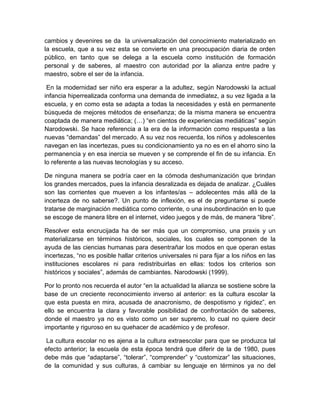 cambios y devenires se da la universalización del conocimiento materializado en
la escuela, que a su vez esta se convierte en una preocupación diaria de orden
público, en tanto que se delega a la escuela como institución de formación
personal y de saberes, al maestro con autoridad por la alianza entre padre y
maestro, sobre el ser de la infancia.
En la modernidad ser niño era esperar a la adultez, según Narodowski la actual
infancia hiperrealizada conforma una demanda de inmediatez, a su vez ligada a la
escuela, y en como esta se adapta a todas la necesidades y está en permanente
búsqueda de mejores métodos de enseñanza; de la misma manera se encuentra
coaptada de manera mediática; (…) “en cientos de experiencias mediáticas” según
Narodowski. Se hace referencia a la era de la información como respuesta a las
nuevas “demandas” del mercado. A su vez nos recuerda, los niños y adolescentes
navegan en las incertezas, pues su condicionamiento ya no es en el ahorro sino la
permanencia y en esa inercia se mueven y se comprende el fin de su infancia. En
lo referente a las nuevas tecnologías y su acceso.
De ninguna manera se podría caer en la cómoda deshumanización que brindan
los grandes mercados, pues la infancia desralizada es dejada de analizar. ¿Cuáles
son las corrientes que mueven a los infantes/as – adolecentes más allá de la
incerteza de no saberse?. Un punto de inflexión, es el de preguntarse si puede
tratarse de marginación mediática como corriente, o una insubordinación en lo que
se escoge de manera libre en el internet, video juegos y de más, de manera “libre”.
Resolver esta encrucijada ha de ser más que un compromiso, una praxis y un
materializarse en términos históricos, sociales, los cuales se componen de la
ayuda de las ciencias humanas para desentrañar los modos en que operan estas
incertezas, “no es posible hallar criterios universales ni para fijar a los niños en las
instituciones escolares ni para redistribuirlas en ellas: todos los criterios son
históricos y sociales”, además de cambiantes. Narodowski (1999).
Por lo pronto nos recuerda el autor “en la actualidad la alianza se sostiene sobre la
base de un creciente reconocimiento inverso al anterior: es la cultura escolar la
que esta puesta en mira, acusada de anacronismo, de despotismo y rigidez”, en
ello se encuentra la clara y favorable posibilidad de confrontación de saberes,
donde el maestro ya no es visto como un ser supremo, lo cual no quiere decir
importante y riguroso en su quehacer de académico y de profesor.
La cultura escolar no es ajena a la cultura extraescolar para que se produzca tal
efecto anterior; la escuela de esta época tendrá que diferir de la de 1980, pues
debe más que “adaptarse”, “tolerar”, “comprender” y “customizar” las situaciones,
de la comunidad y sus culturas, á cambiar su lenguaje en términos ya no del
 