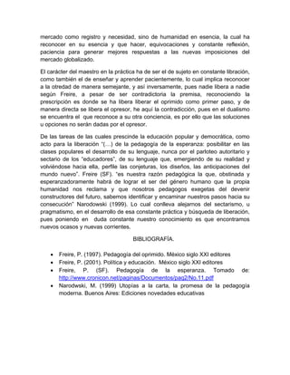 mercado como registro y necesidad, sino de humanidad en esencia, la cual ha
reconocer en su esencia y que hacer, equivocaciones y constante reflexión,
paciencia para generar mejores respuestas a las nuevas imposiciones del
mercado globalizado.
El carácter del maestro en la práctica ha de ser el de sujeto en constante libración,
como también el de enseñar y aprender pacientemente, lo cual implica reconocer
a la otredad de manera semejante, y así inversamente, pues nadie libera a nadie
según Freire, a pesar de ser contradictoria la premisa, reconociendo la
prescripción es donde se ha libera liberar el oprimido como primer paso, y de
manera directa se libera el opresor, he aquí la contradicción, pues en el dualismo
se encuentra el que reconoce a su otra conciencia, es por ello que las soluciones
u opciones no serán dadas por el opresor.
De las tareas de las cuales prescinde la educación popular y democrática, como
acto para la liberación “(…) de la pedagogía de la esperanza: posibilitar en las
clases populares el desarrollo de su lenguaje, nunca por el parloteo autoritario y
sectario de los “educadores”, de su lenguaje que, emergiendo de su realidad y
volviéndose hacia ella, perfile las conjeturas, los diseños, las anticipaciones del
mundo nuevo”. Freire (SF). “es nuestra razón pedagógica la que, obstinada y
esperanzadoramente habrá de lograr el ser del género humano que la propia
humanidad nos reclama y que nosotros pedagogos exegetas del devenir
constructores del futuro, sabemos identificar y encaminar nuestros pasos hacia su
consecución” Narodowski (1999). Lo cual conlleva alejarnos del sectarismo, u
pragmatismo, en el desarrollo de esa constante práctica y búsqueda de liberación,
pues poniendo en duda constante nuestro conocimiento es que encontramos
nuevos ocasos y nuevas corrientes.
BIBLIOGRAFÍA.
 Freire, P. (1997). Pedagogía del oprimido. México siglo XXI editores
 Freire, P. (2001). Política y educación. México siglo XXI editores
 Freire, P. (SF). Pedagogía de la esperanza. Tomado de:
http://www.cronicon.net/paginas/Documentos/paq2/No.11.pdf
 Narodwski, M. (1999) Utopías a la carta, la promesa de la pedagogía
moderna. Buenos Aires: Ediciones novedades educativas
 
