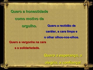 Quero a honestidade como motivo de orgulho. Quero a rectidão de caráter, a cara limpa e o olhar olhos-nos-olhos. Quero a vergonha na cara e a solidariedade.  Quero a esperança, a alegria, a confiança! 