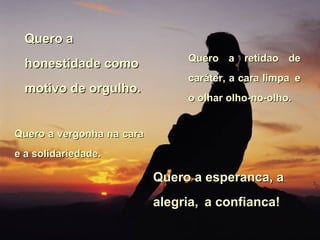 Quero a honestidade como motivo de orgulho. Quero a retidao de caráter, a cara limpa   e o olhar olho-no-olho.  Quero a vergonha na cara e a solidariedade.  Quero a esperanca, a alegria,   a confianca! 