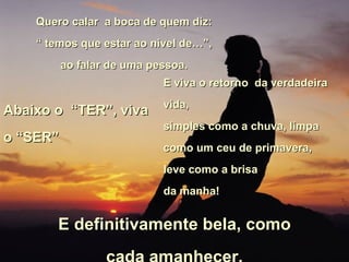 Quero calar  a boca de quem diz: “  temos que estar ao nivel de…”,  ao falar de uma pessoa. Abaixo o  “TER”, viva o “SER” E viva o retorno  da verdadeira vida, simples como a chuva, limpa como um ceu de primavera,  leve como a brisa  da manha!   E definitivamente bela, como cada amanhecer. 