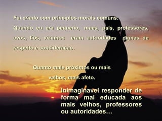 Fui criado com principios morais comuns: Quando eu era pequeno,   maes, pais, professores, avos, tíos, vizinhos  eram autoridades  dignas de respeito e consideracao.  Quanto mais próximos ou mais velhos, mais afeto. Inimaginavel responder de forma mal educada aos mais velhos, professores ou autoridades… 