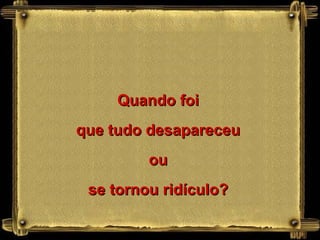 Quando foi que tudo desapareceu ou se tornou ridículo? 