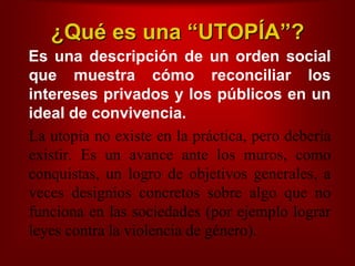 ¿Quéesuna “UTOPÍA”?   Es unadescripción de un orden social  quemuestracómoreconciliar los interesesprivados y los públicos en un ideal de convivencia.La utopía no existe en la práctica, perodeberíaexistir. Es un avance ante los muros, como conquistas, un logro de objetivos generales, a veces designios concretos sobre algo que no funciona en las sociedades (por ejemplo lograr leyes contra la violencia de género).