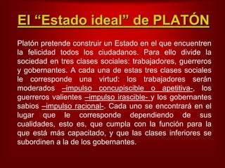 El “Estado ideal” de PLATÓNPlatónpretendeconstruir un Estado en el queencuentrenla felicidadtodos los ciudadanos. Para ello divide la sociedad en tresclasessociales: trabajadores, guerreros y gobernantes. A cadauna de estastresclasessociales le correspondeunavirtud: los trabajadoresseránmoderados–impulsoconcupiscible o apetitiva-, los guerrerosvalientes–impulso irascible- y los gobernantessabios–impulsoracional-. Cadauno se encontrará en el lugarque le correspondedependiendo de suscualidades, estoes, quecumpla con la funciónpara la queestámáscapacitado, y quelasclasesinferiores se subordinen a la de los gobernantes.