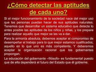 ¿Cómodetectarlas aptitudes de cadauno?Si el mejorfuncionamiento de la sociedadnace del mejorusoquelas personas puedanhacer de sus aptitudes naturales. Tenemosquedesarrollar un sistemaeducativoquedetecte lo antes posiblelas aptitudes de los niños y niñas, y los prepare pararealizaraquelloquemejor se les va a dar.Para la armoníaabsoluta, debemosaceptar el compromiso de desempeñar el trabajopara lo quemejorestamoscualificados, aquello en lo queunoesmáscompetente. Y deberemosaceptar la organizaciónracionalque los gobernantespropongan.La educación del gobernante –filósofo- es fundamental puestoque de elladependerá el futuro del Estado queélgobierne. 