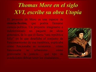                                                                  Thomas More en el siglo XVI, escribe su obra UtopíaEl proyecto de More es una especie de ciencia‐ficción, que podría llamarse ciencia‐política. Un proyecto imaginario e indeterminado un paquete de ideas generales, de lo que él llamo “una república feliz” en la que detallaba el conjunto de funcionamiento de esa república, explicaba cómo funcionaba su economía… cómo funcionaba su urbanismo… cómo gestionaba la justicia… qué tipo de condiciones debían tener los ciudadanos…