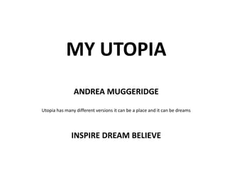 MY UTOPIA ANDREA MUGGERIDGE Utopia has many different versions it can be a place and it can be dreams INSPIRE DREAM BELIEVE 