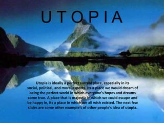    U T O P I A Utopia is ideally a perfect surreal place, especially in its social, political, and moral aspects. Its a place we would dream of being the perfect world in which everyone's hopes and dreams come true. A place that is majestic in which we could escape and be happy in, its a place in which we all wish existed. The next few slides are some other example’s of other people’s idea of utopia. 
