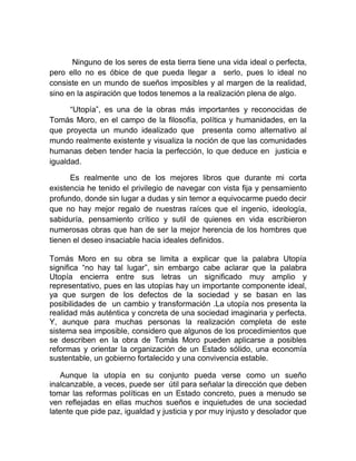  Ninguno de los seres de esta tierra tiene una vida ideal o perfecta, pero ello no es óbice de que pueda llegar a  serlo, pues lo ideal no consiste en un mundo de sueños imposibles y al margen de la realidad, sino en la aspiración que todos tenemos a la realización plena de algo.<br />“Utopía”, es una de la obras más importantes y reconocidas de Tomás Moro, en el campo de la filosofía, política y humanidades, en la que proyecta un mundo idealizado que  presenta como alternativo al mundo realmente existente y visualiza la noción de que las comunidades humanas deben tender hacia la perfección, lo que deduce en  justicia e igualdad.<br />Es realmente uno de los mejores libros que durante mi corta existencia he tenido el privilegio de navegar con vista fija y pensamiento profundo, donde sin lugar a dudas y sin temor a equivocarme puedo decir que no hay mejor regalo de nuestras raíces que el ingenio, ideología, sabiduría, pensamiento crítico y sutil de quienes en vida escribieron numerosas obras que han de ser la mejor herencia de los hombres que tienen el deseo insaciable hacia ideales definidos.<br />Tomás Moro en su obra se limita a explicar que la palabra Utopía significa “no hay tal lugar”, sin embargo cabe aclarar que la palabra Utopía encierra entre sus letras un significado muy amplio y representativo, pues en las utopías hay un importante componente ideal, ya que surgen de los defectos de la sociedad y se basan en las posibilidades de  un cambio y transformación .La utopía nos presenta la realidad más auténtica y concreta de una sociedad imaginaria y perfecta. Y, aunque para muchas personas la realización completa de este sistema sea imposible, considero que algunos de los procedimientos que se describen en la obra de Tomás Moro pueden aplicarse a posibles reformas y orientar la organización de un Estado sólido, una economía sustentable, un gobierno fortalecido y una convivencia estable. <br />Aunque la utopía en su conjunto pueda verse como un sueño inalcanzable, a veces, puede ser  útil para señalar la dirección que deben tomar las reformas políticas en un Estado concreto, pues a menudo se ven reflejadas en ellas muchos sueños e inquietudes de una sociedad latente que pide paz, igualdad y justicia y por muy injusto y desolador que sea nuestro entorno, siempre nos  hallamos en  la posibilidad de imaginar y construir uno mejor.<br />Una utopía es algo muy serio; no es algo imposible o ilusorio, sino algo que vive en el imaginario de las personas, que moviliza o paraliza<br />En el libro primero de Tomás Moro nos muestra un recorrido en los diálogos con Rafael Hitlodeo y el Cardenal Juan Morton ,donde discuten  sobre los viajes y las reflexiones que le han dejado los lugares que han conocido, dando una severa crítica al quehacer de los príncipes quienes  solo se ocupan de los asuntos militares y no se preocupan por tener un buen gobierno, ello debido a que en el poder se adquieren mas ambiciones, lo que crea mentes absurdas, retrogradas, egoístas y soberbias cuya consecuencia es la aplicación injusta del buen derecho. Materia de conversación, fue también lo relativo a  los males de la sociedad inglesa y de su forma de gobierno, la pobreza y las causas y consecuencias de la misma, pugnando entre otras cosas por erradicar las causas de la pobreza, y eliminar así a los ladrones quienes eran condenados a la pena última, lo que solo demuestra una inexacta aplicación de las leyes y una inminente violación a las leyes del derecho natural.<br />Indiscutiblemente la mejor forma de combatir el crimen no es pues la pena de muerte, pues sin lugar a duda solo se incita a aumentar la magnitud del crimen y se actúa doblemente mal pues no se respeta el derecho a la vida de que cualquier persona en el mundo es portador. No es utópico pensar en una mejor forma de solucionar los problemas internos de un país que pugna por la paz, es pues necesario desafiar la realidad tal y como lo hace Moro al comparar el Estado ideal con el real, pues en él se advierten las limitaciones de este último y las bases de justicia y bienestar social que aún le restan por alcanzar.<br />En el libro segundo moro nos habla de Utopía, nombre con el que bautizo a una isla perdida, lugar que se divida en 54 ciudades y muy especialmente de  Amaurota que era la capital, donde expone las formas de organización social y del gobierno; trabajo, la familia, educación, propiedad, magistrados, relaciones internacionales, el arte de la guerra, la filosofía, la moral y la religión, fundamentalmente. Nos habla también de cuestiones de relevancia, como el tratamiento del divorcio, la eutanasia, muerte, el rechazo de la propiedad privada, de la guerra, de la pena de muerte, y la exigencia del reconocimiento de la igualdad entre los hombres y la tolerancia religiosa. Lugar que es perfecto  comparado con el mundo en que vivimos, a tal grado de no existir la propiedad, pues en Utopía, tal y como lo relata Moro, todos entran a cualquier casa pues nadie es propietario de nada, pues todos los bienes de la comunidad se guardaban en almacenes, y la gente los pedía a medida que los necesitaba. <br />En Utopía todos habitantes de la isla, sin importar su sexo, trabajaban como agricultores en el campo. Ahí todos los habitantes vestían el mismo tipo de ropa, sin ningún tipo de atributo que los pudiera diferenciar entre unos y otros, además los hospitales eran gratuitos para todos. Y algo que llamo mi atención entre otras cosas es el hecho de que en la isla cada quien podía elegir cuando poner fin a su vida, pudiendo ser ayudado para ello por cualquier otro habitante y además el divorcio estaba permitido, pero no las relaciones prematrimoniales o extramatrimoniales, pues estas eran  penalizadas con el celibato forzado por el resto de la vida. Ahí se podía elegir la religión que fuese y al dios de preferencia con la única limitante de respetar la religión de los demás. Su líder era elegido por los habitantes de la isla, donde entre cada 30 familias elegían a un sifrogrante. Los habitantes de una ciudad elegían a cuatro candidatos y entre estos cuatro candidatos, los 200 sifrograntes de la ciudad al príncipe, que se convertía de forma vitalicia en el máximo mandatario de la ciudad<br />De las narraciones que hace Moro puedo deducir que la utopía es sencillamente la respuesta creativa de lo imaginario a una carencia presente, la respuesta ficticia a necesidades que los hombres, al no poder satisfacerlas en el presente, tal vez por impotencia, las posponen, las remiten a mundos ideales ulteriores. <br />La utopía no es un sueño, es pues el dominio de lo imaginario, tan necesaria para el hombre como el agua, y es donde me doy cuenta de lo lejos que estamos actualmente de la utopía que Moro presenta, donde la perfección brilla a todas luces, sin embargo lo anterior, como lo dije al principio, no es óbice para lograrlo, solo es cuestión de tener ingenio, ideales, fuerza, sabiduría, decisión  un pensamiento crítico para crear mundos perfectos. Los hombres inteligentes son capaces de evadir los ataques de la realidad y crear soluciones pertinentes a situaciones concretas.<br /> El hombre excelente, es quien tiene ideales propios forjadores del cambio y la superación personal.  Es el hombre inconfundible que lucha contra las adversidades de la vida, que no se detiene ni evade los obstáculos. Es aquel que tiene el deseo insaciable hacia ideales definidos, aquel que cree que vivir más, es aprender para ignora menos.<br />Seres que ejercitan sus más altas virtudes para alcanzar el ingenio, con caracteres originales y propios, que causan temor y peligro ante los mediocres. que poseen personalidad firme e ingenio de creación.<br />Es quien en su deseo de superación es capaz de luchar con la rutina, romper esquemas y pensar diferente y transformar el mundo. <br />Llegar a ser como el prototipo de hombre que describo, no es utópico, encierra una realidad inmensa y es la tarea de todo hombre, no es difícil, es cuestión de romper con los miedos  que asedian nuestro ser, porque el miedo nos ofrece hoy una hermosa y tentadora oportunidad: vencerlo. Superarlo es algo definitivo a la conquista de todo lo grande.<br />La mejor manera de realizarse como persona  y alcanzar un mundo perfecto a las necesidades de cualquier ser humano es fijar ideales , los que nos permite, vernos a sí mismos como fuerza principal en nuestras vidas sin importar la extracción o nivel social, porque la importancia de tener sueños y fijar metas, es para lograrlas y celebrar las victorias. Estas son las características de los líderes efectivos.<br />La vida es un desafío a romper el límite de ser hombre y mujeres “promedio” para llegar a dar lo mejor de sí, todos podemos lograrlo si tenemos el valor suficiente de romper con la rutina y elevarse a buscar los senderos de la victoria, porque la verdadera tragedia es la del hombre que nunca en su vida se impulsa para un esfuerzo supremo. Todo es cuestión de intentarlo, podemos fracasar, todos fallamos en algo, pero lo que no acepto es que no lleguemos a intentarlo. <br />Mientras el tímido reflexiona, el valiente va triunfa y vuelve………….<br /> <br /> Existe un lugar, en el fondo infinito del ser, donde podemos descubrir, que existir es tan maravilloso como desafiante, esta cada uno de nosotros, descubrirlo es la tarea en la que encontraremos ideales que acrecienten nuestras ganas de vivir y luchar por mejorar el mundo en que vivimos. Porque lo depende de nuestra vida es el sentido que encontramos en ella. <br />Es menester tener presente siempre, que la mitad de la victoria esta en el animo, la fuerza y la decisión con que decidamos empezar el combate, pues la energía y la persistencia conquistan cualquier cosa!!!!<br />“Una sociedad no vive sin utopías, es decir, sin un sueño de dignidad, de respeto a la vida y de convivencia pacífica entre las personas y pueblos. Si no tenemos utopías nos empantanamos en los intereses individuales y grupales y perdemos el sentido del bien vivir en común.” quot;
La utopía es el principio de todo progreso y el diseño de un futuro mejorquot;
<br />Leonardo Boff<br />UNIVERSIDAD AUTONOMA DEL ESTADO DE HIDALGO<br />ESCUELA SUPERIOR DE ACTOPAN<br />TEORÍA ECONIMICA<br />LIC. <br />ENSAYO DEL LIBRO “ UTOPÍA”<br />DE TOMÁS MORO<br />HUMBERTO TADEO CERON PARTIDA<br />1ER SEMESTRE GRUPO 2<br />DERECHO<br />TURNO VESPERTINOE<br />