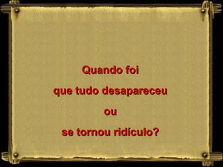 Quando foi que tudo desapareceu ou se tornou ridículo? 