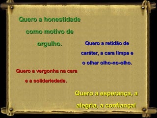 Quero a honestidade como motivo de orgulho. Quero a retidão de caráter, a cara limpa e o olhar olho-no-olho. Quero a vergonha na cara e a solidariedade.  Quero a esperança, a alegria, a confiança! 