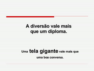 A diversão vale mais que um diploma. Uma  tela gigante  vale mais que uma boa conversa. 