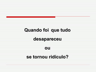 Quando foi   que tudo desapareceu ou se tornou ridículo? 