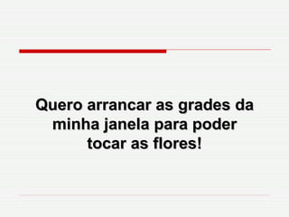 Quero arrancar as grades da minha janela para poder tocar as flores! 