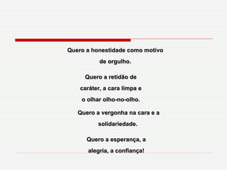 Quero a honestidade como motivo de orgulho. Quero a retidão de caráter, a cara limpa e o olhar olho-no-olho. Quero a vergonha na cara e a solidariedade.  Quero a esperança, a alegria, a confiança! 