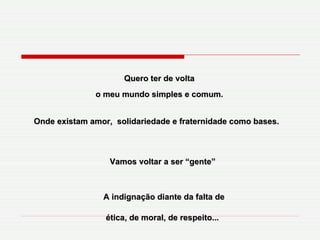 Quero ter de volta o meu mundo simples e comum. Vamos voltar a ser “gente”  Onde existam amor,  solidariedade e fraternidade como bases.   A indignação diante da falta de ética, de moral, de respeito...   