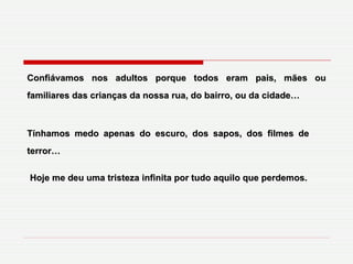 Confiávamos nos adultos porque todos eram pais, mães ou familiares das crianças da nossa rua, do bairro, ou da cidade… Tínhamos medo apenas do escuro, dos sapos, dos filmes de terror… Hoje me deu uma tristeza infinita por tudo aquilo que perdemos. 