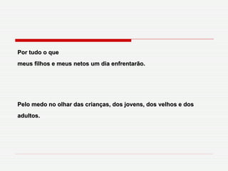 Por tudo o que meus filhos e meus netos um dia enfrentarão. Pelo medo no olhar das crianças, dos jovens, dos velhos e dos adultos. 