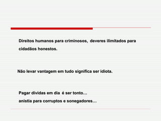 Direitos humanos para criminosos,   deveres ilimitados para cidadãos honestos. Não levar vantagem em tudo significa ser idiota. Pagar dívidas em dia   é ser tonto… anistia para corruptos e sonegadores… 