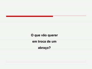 O que vão querer em troca de um abraço? 