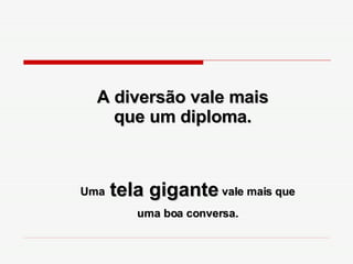 A diversão vale mais que um diploma. Uma  tela gigante  vale mais que uma boa conversa. 