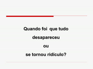 Quando foi   que tudo desapareceu ou se tornou ridículo? 