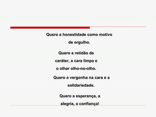 Quero a honestidade como motivo de orgulho. Quero a retidão de caráter, a cara limpa e o olhar olho-no-olho. Quero a vergonha na cara e a solidariedade.  Quero a esperança, a alegria, a confiança! 