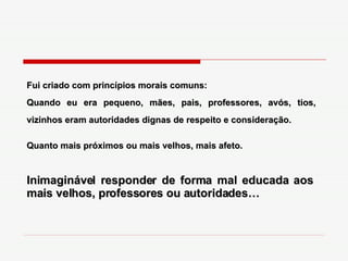 Fui criado com princípios morais comuns: Quando eu era pequeno, mães, pais, professores, avós, tios, vizinhos eram autoridades dignas de respeito e consideração. Quanto mais próximos ou mais velhos, mais afeto. Inimaginável responder de forma mal educada aos mais velhos, professores ou autoridades… 
