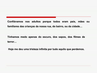 Confiávamos nos adultos porque todos eram pais, mães ou familiares das crianças da nossa rua, do bairro, ou da cidade… Tínhamos medo apenas do escuro, dos sapos, dos filmes de terror… Hoje me deu uma tristeza infinita por tudo aquilo que perdemos. 