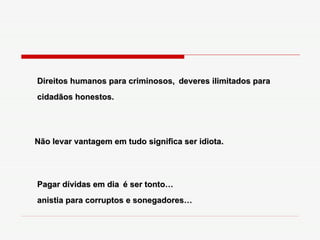 Direitos humanos para criminosos,   deveres ilimitados para cidadãos honestos. Não levar vantagem em tudo significa ser idiota. Pagar dívidas em dia   é ser tonto… anistia para corruptos e sonegadores… 