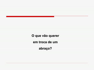 O que vão querer em troca de um abraço? 