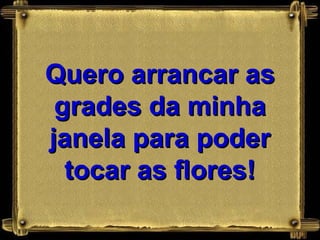 Quero arrancar as
 grades da minha
janela para poder
  tocar as flores!
 