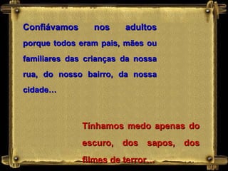 Confiávamos     nos     adultos
porque todos eram pais, mães ou
familiares das crianças da nossa
rua, do nosso bairro, da nossa
cidade…



              Tínhamos medo apenas do
              escuro, dos sapos, dos
              filmes de terror…
 