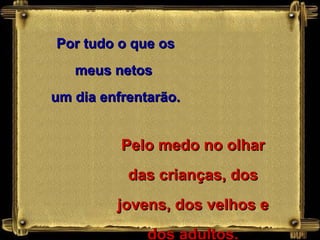 Por tudo o que os
   meus netos
um dia enfrentarão.


          Pelo medo no olhar
           das crianças, dos
         jovens, dos velhos e
              dos adultos.
 
