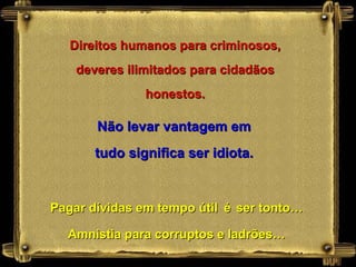 Direitos humanos para criminosos,
    deveres ilimitados para cidadãos
               honestos.

       Não levar vantagem em
       tudo significa ser idiota.


Pagar dívidas em tempo útil é ser tonto…

  Amnistia para corruptos e ladrões…
 