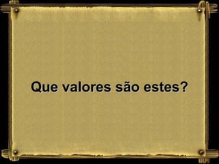 Que valores são estes?
 