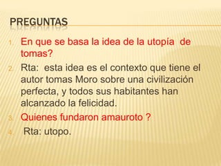 PREGUNTAS
1.   En que se basa la idea de la utopía de
     tomas?
2.   Rta: esta idea es el contexto que tiene el
     autor tomas Moro sobre una civilización
     perfecta, y todos sus habitantes han
     alcanzado la felicidad.
3.   Quienes fundaron amauroto ?
4.    Rta: utopo.
 