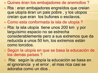  Quines éran los embajadores de anemolios ?
 Rta : eran embajadores engreídos que creian
  que utopía éran un pais pobre , y los utopos
  creían que eran los bufones o esclavos.
 Como esta conformada la isla de utopía ?
 Rta: la isla utopía tiene unos 200 km y por
  larguísimo espacio no se estrecha
  considerablemente pero a sus extremos que da
  reducida a unos 50 km, los extremos están
  como torcidos.
 Según la utopía en que se basa la educación de
  los demás países ?
 Rta: según la utopía la educación se basa en
  el ignorancia y el error , el mas rica casi se
  adoraba como un dios .
 